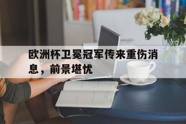 欧洲杯卫冕冠军传来重伤消息,前景堪忧的简单介绍