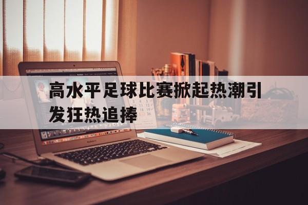 包含高水平足球比赛掀起热潮引发狂热追捧的词条