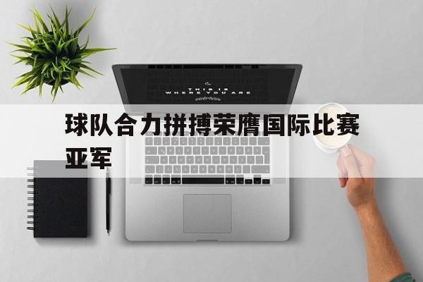 球队合力拼搏荣膺国际比赛亚军