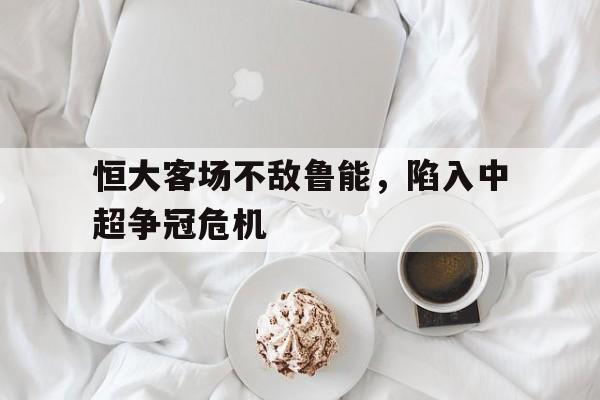 关于恒大客场不敌鲁能，陷入中超争冠危机的信息
