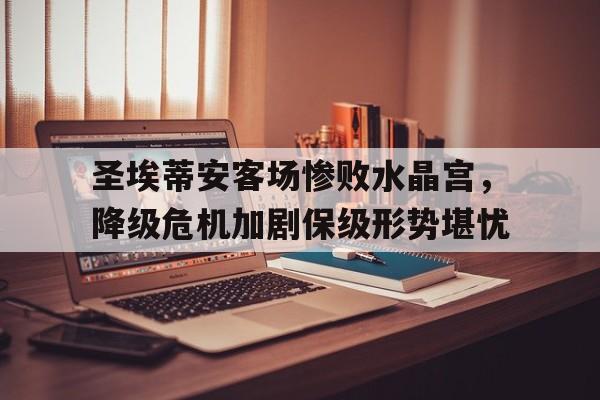 关于圣埃蒂安客场惨败水晶宫，降级危机加剧保级形势堪忧的信息