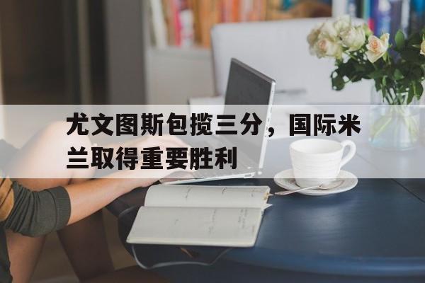 关于尤文图斯包揽三分，国际米兰取得重要胜利的信息