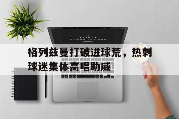 格列兹曼打破进球荒，热刺球迷集体高唱助威