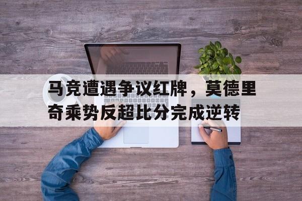 马竞遭遇争议红牌，莫德里奇乘势反超比分完成逆转洲际决赛,马德里德比,马竞先拔头筹,拉莫斯定位球破
