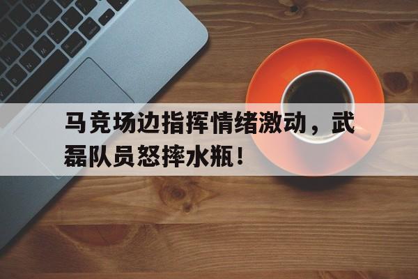 马竞场边指挥情绪激动，武磊队员怒摔水瓶！体育馆坍塌致11死51人被追责