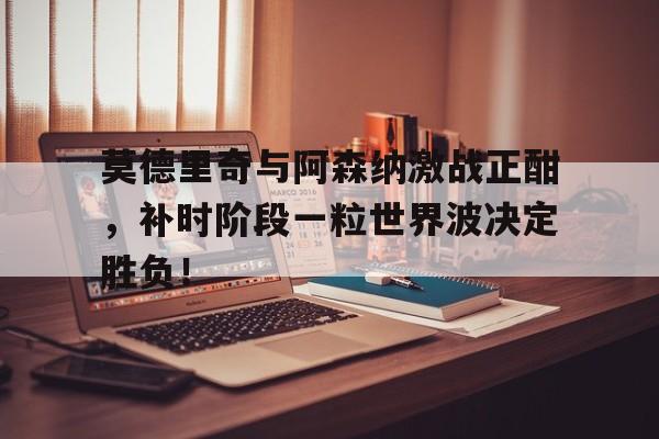 莫德里奇与阿森纳激战正酣，补时阶段一粒世界波决定胜负！
